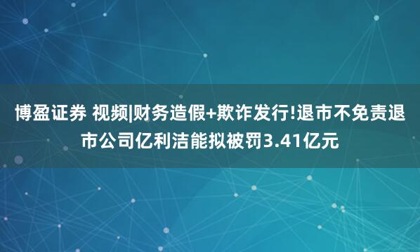 博盈证券 视频|财务造假+欺诈发行!退市不免责退市公司亿利洁能拟被罚3.41亿元