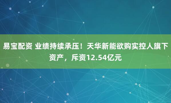 易宝配资 业绩持续承压！天华新能欲购实控人旗下资产，斥资12.54亿元
