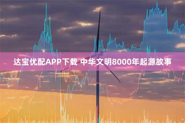 达宝优配APP下载 中华文明8000年起源故事