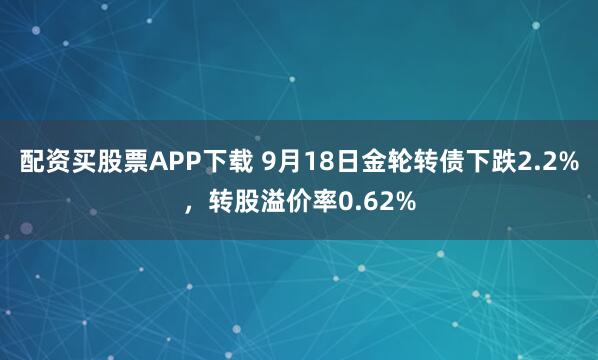 配资买股票APP下载 9月18日金轮转债下跌2.2%，转股溢价率0.62%