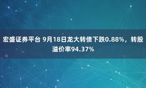 宏盛证券平台 9月18日龙大转债下跌0.88%，转股溢价率94.37%