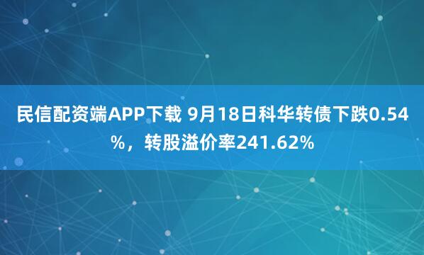 民信配资端APP下载 9月18日科华转债下跌0.54%，转股溢价率241.62%