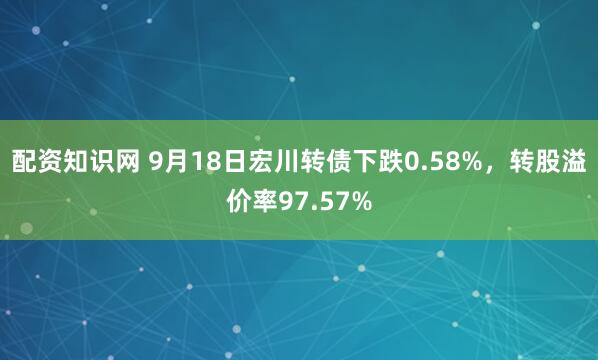 配资知识网 9月18日宏川转债下跌0.58%，转股溢价率97.57%