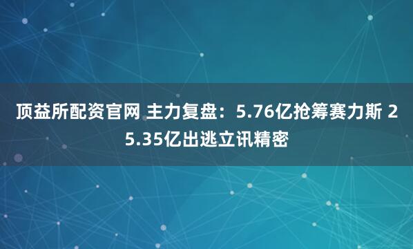 顶益所配资官网 主力复盘：5.76亿抢筹赛力斯 25.35亿出逃立讯精密