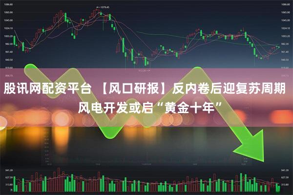 股讯网配资平台 【风口研报】反内卷后迎复苏周期   风电开发或启“黄金十年”