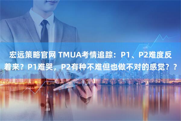 宏远策略官网 TMUA考情追踪：P1、P2难度反着来？P1难哭，P2有种不难但也做不对的感觉？？