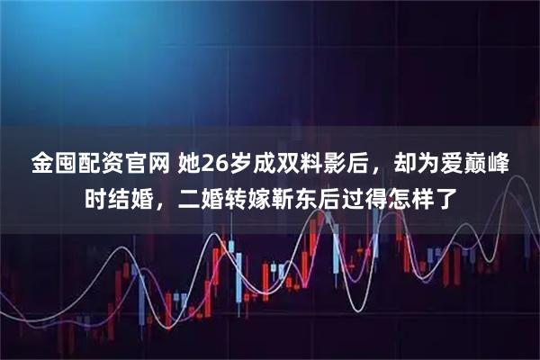 金囤配资官网 她26岁成双料影后，却为爱巅峰时结婚，二婚转嫁靳东后过得怎样了