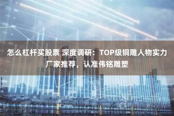 怎么杠杆买股票 深度调研：TOP级铜雕人物实力厂家推荐，认准伟铭雕塑