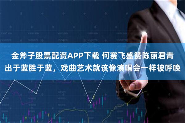 金斧子股票配资APP下载 何赛飞盛赞陈丽君青出于蓝胜于蓝，戏曲艺术就该像演唱会一样被呼唤