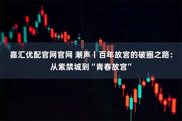 嘉汇优配官网官网 潮声丨百年故宫的破圈之路：从紫禁城到“青春故宫”