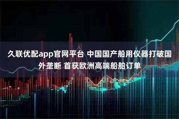 久联优配app官网平台 中国国产船用仪器打破国外垄断 首获欧洲高端船舶订单