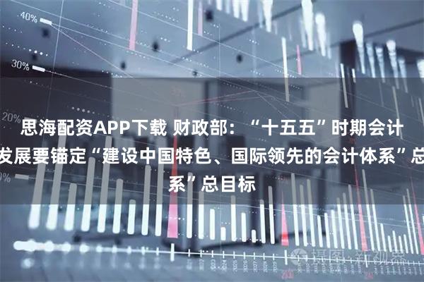 思海配资APP下载 财政部：“十五五”时期会计改革发展要锚定“建设中国特色、国际领先的会计体系”总目标