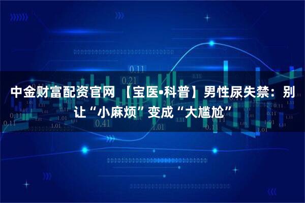 中金财富配资官网 【宝医•科普】男性尿失禁：别让“小麻烦”变成“大尴尬”