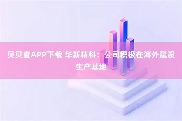 贝贝查APP下载 华新精科：公司积极在海外建设生产基地