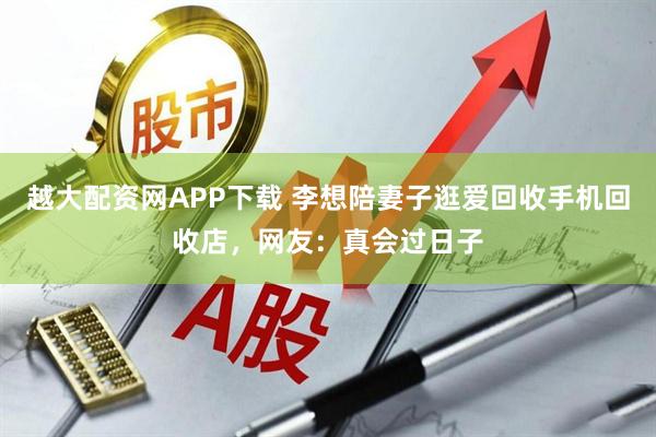越大配资网APP下载 李想陪妻子逛爱回收手机回收店，网友：真会过日子