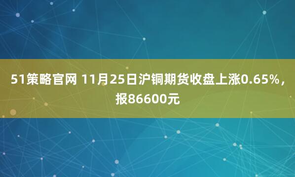 51策略官网 11月25日沪铜期货收盘上涨0.65%，报86600元