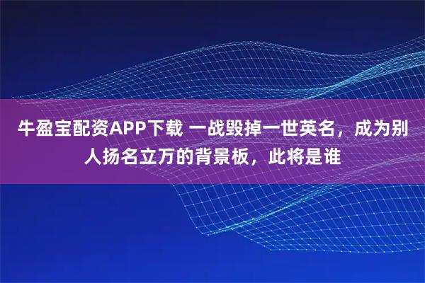牛盈宝配资APP下载 一战毁掉一世英名，成为别人扬名立万的背景板，此将是谁