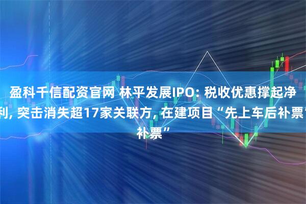盈科千信配资官网 林平发展IPO: 税收优惠撑起净利, 突击消失超17家关联方, 在建项目“先上车后补票”