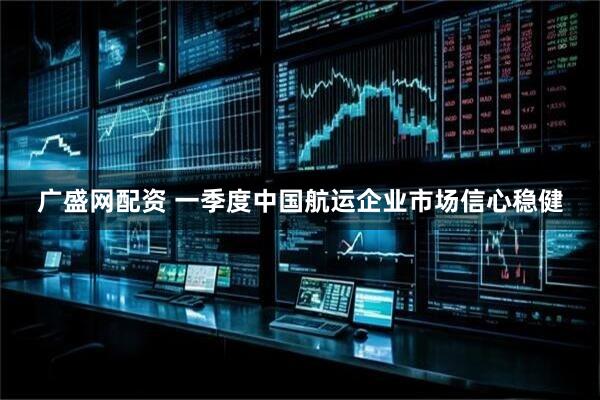 广盛网配资 一季度中国航运企业市场信心稳健