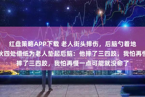 红盘策略APP下载 老人街头摔伤，后脑勺着地流血不止！河南小伙四处借纸为老人垫起后脑：他摔了三四跤，我怕再慢一点可能就没命了