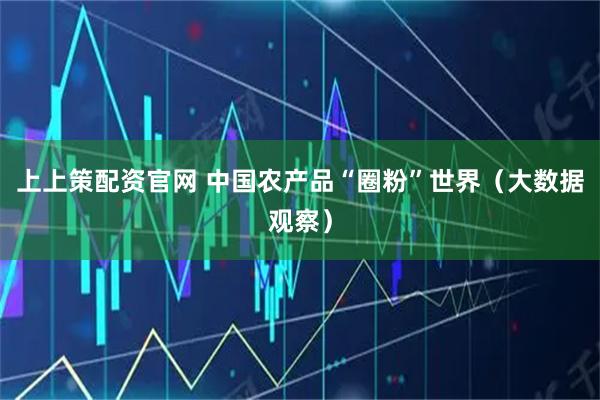 上上策配资官网 中国农产品“圈粉”世界（大数据观察）