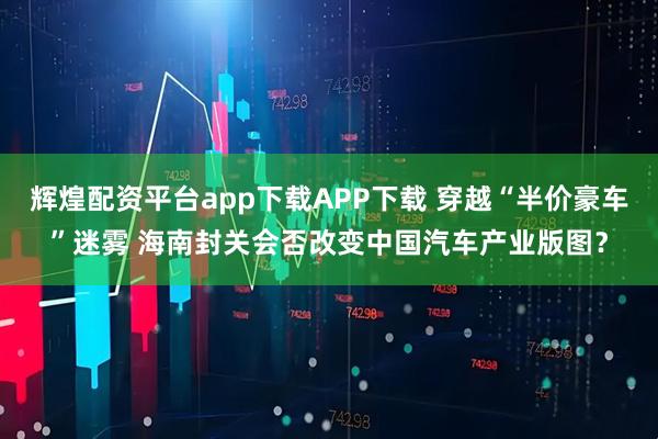 辉煌配资平台app下载APP下载 穿越“半价豪车”迷雾 海南封关会否改变中国汽车产业版图？