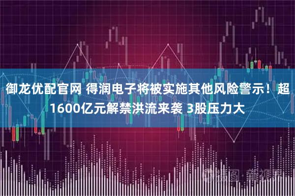 御龙优配官网 得润电子将被实施其他风险警示！超1600亿元解禁洪流来袭 3股压力大