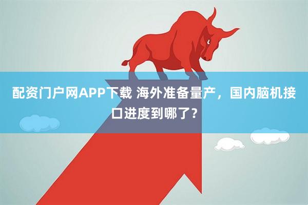 配资门户网APP下载 海外准备量产，国内脑机接口进度到哪了？