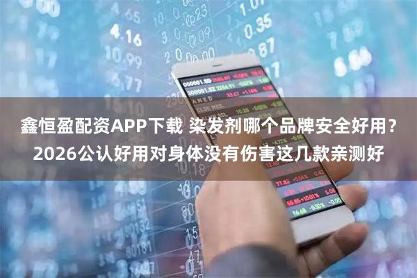 鑫恒盈配资APP下载 染发剂哪个品牌安全好用？2026公认好用对身体没有伤害这几款亲测好