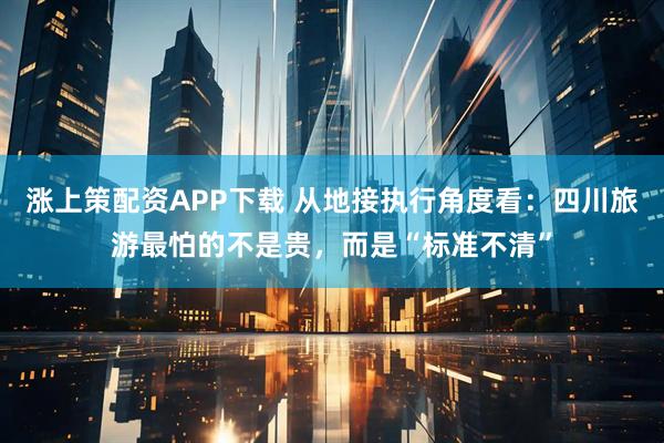 涨上策配资APP下载 从地接执行角度看：四川旅游最怕的不是贵，而是“标准不清”