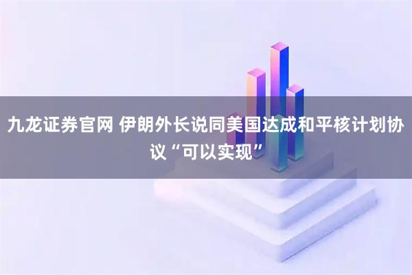 九龙证券官网 伊朗外长说同美国达成和平核计划协议“可以实现”