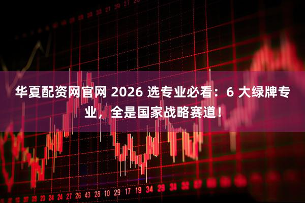 华夏配资网官网 2026 选专业必看：6 大绿牌专业，全是国家战略赛道！