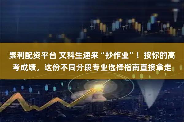 聚利配资平台 文科生速来“抄作业”！按你的高考成绩，这份不同分段专业选择指南直接拿走