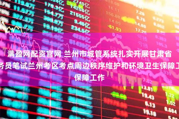 满盈网配资官网 兰州市城管系统扎实开展甘肃省公务员笔试兰州考区考点周边秩序维护和环境卫生保障工作