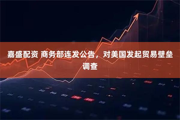 嘉盛配资 商务部连发公告，对美国发起贸易壁垒调查