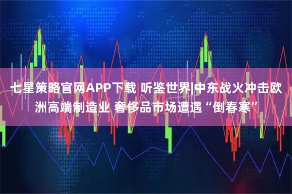 七星策略官网APP下载 听鉴世界|中东战火冲击欧洲高端制造业 奢侈品市场遭遇“倒春寒”