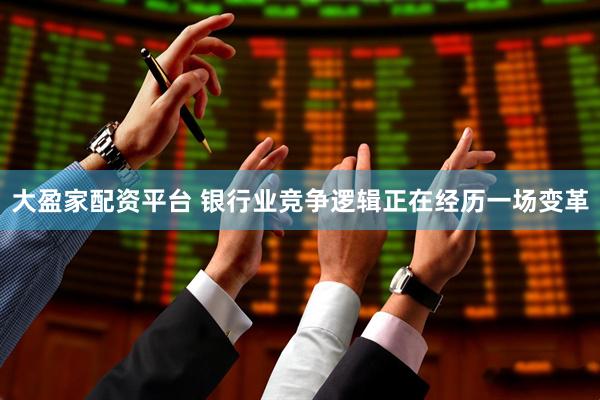 大盈家配资平台 银行业竞争逻辑正在经历一场变革