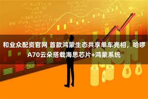 和业众配资官网 首款鸿蒙生态共享单车亮相，哈啰A70云朵搭载海思芯片+鸿蒙系统