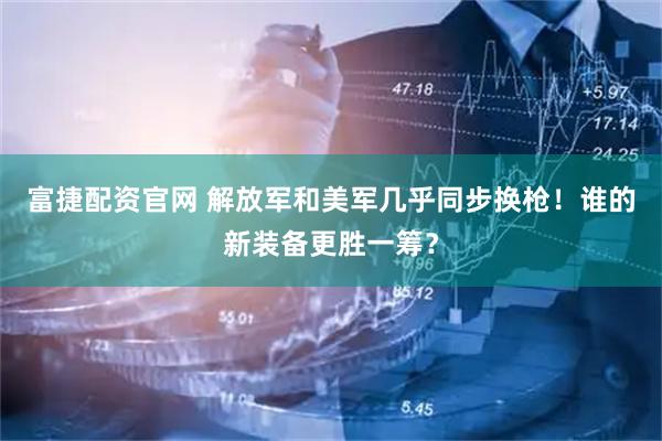 富捷配资官网 解放军和美军几乎同步换枪！谁的新装备更胜一筹？