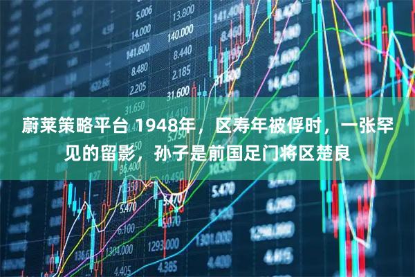 蔚莱策略平台 1948年，区寿年被俘时，一张罕见的留影，孙子是前国足门将区楚良