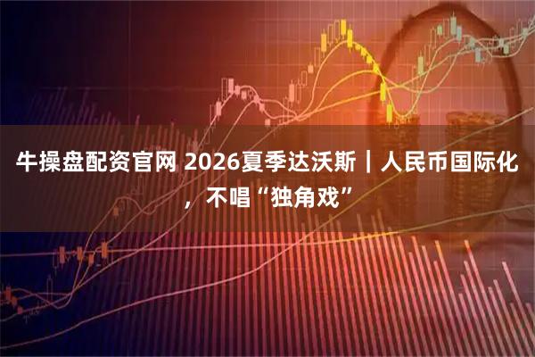 牛操盘配资官网 2026夏季达沃斯｜人民币国际化，不唱“独角戏”