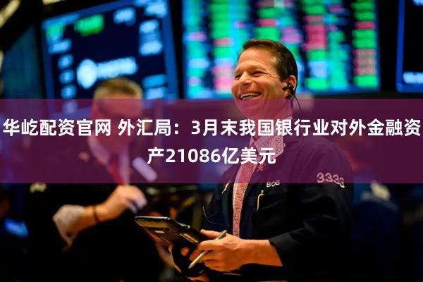 华屹配资官网 外汇局：3月末我国银行业对外金融资产21086亿美元