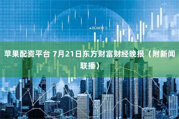 苹果配资平台 7月21日东方财富财经晚报（附新闻联播）